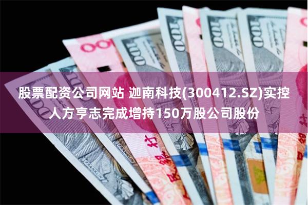 股票配资公司网站 迦南科技(300412.SZ)实控人方亨志完成增持150万股公司股份