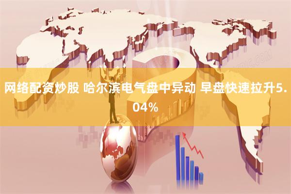 网络配资炒股 哈尔滨电气盘中异动 早盘快速拉升5.04%