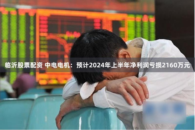 临沂股票配资 中电电机：预计2024年上半年净利润亏损2160万元