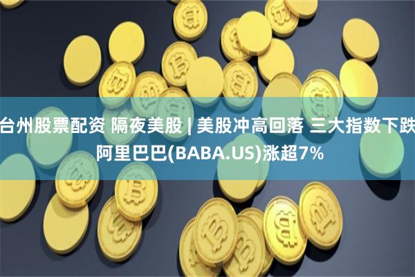 台州股票配资 隔夜美股 | 美股冲高回落 三大指数下跌 阿里巴巴(BABA.US)涨超7%