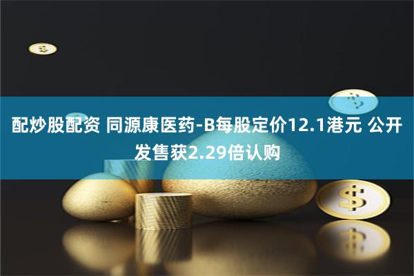 配炒股配资 同源康医药-B每股定价12.1港元 公开发售获2.29倍认购