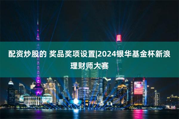 配资炒股的 奖品奖项设置|2024银华基金杯新浪理财师大赛