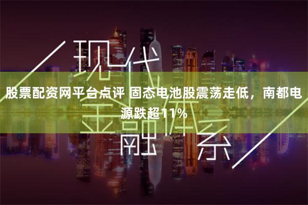 股票配资网平台点评 固态电池股震荡走低，南都电源跌超11%