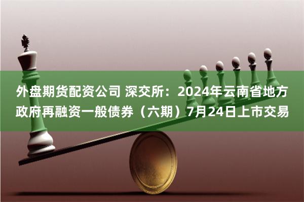 外盘期货配资公司 深交所：2024年云南省地方政府再融资一般债券（六期）7月24日上市交易