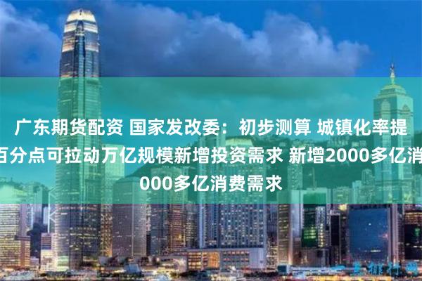 广东期货配资 国家发改委：初步测算 城镇化率提高1个百分点可拉动万亿规模新增投资需求 新增2000多亿消费需求