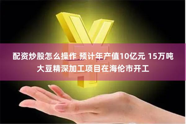 配资炒股怎么操作 预计年产值10亿元 15万吨大豆精深加工项目在海伦市开工