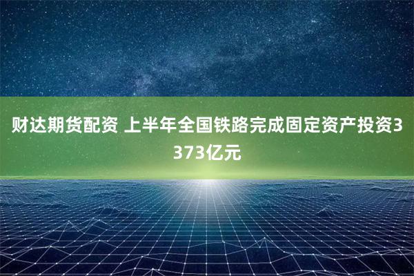 财达期货配资 上半年全国铁路完成固定资产投资3373亿元