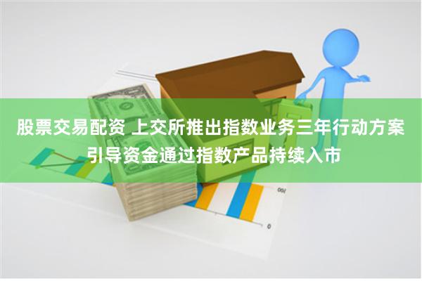 股票交易配资 上交所推出指数业务三年行动方案 引导资金通过指数产品持续入市