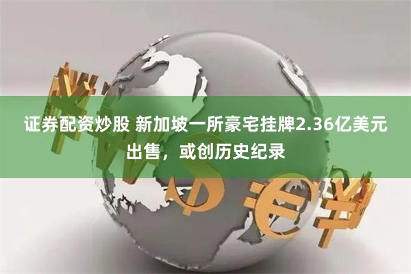 证券配资炒股 新加坡一所豪宅挂牌2.36亿美元出售，或创历史纪录