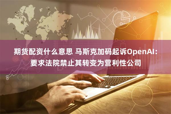 期货配资什么意思 马斯克加码起诉OpenAI：要求法院禁止其转变为营利性公司