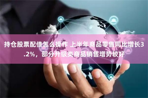 持仓股票配债怎么操作 上半年商品零售同比增长3.2%，部分升级类商品销售增势较好