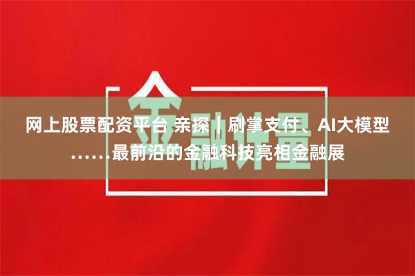 网上股票配资平台 亲探｜刷掌支付、AI大模型……最前沿的金融科技亮相金融展