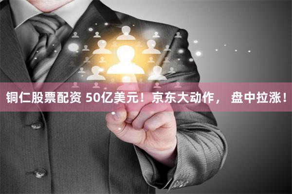 铜仁股票配资 50亿美元！京东大动作， 盘中拉涨！