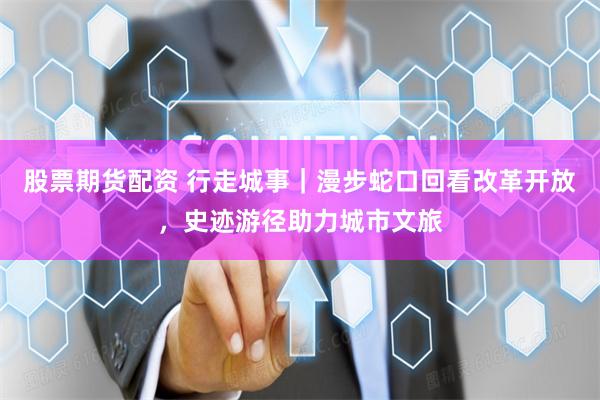 股票期货配资 行走城事｜漫步蛇口回看改革开放，史迹游径助力城市文旅