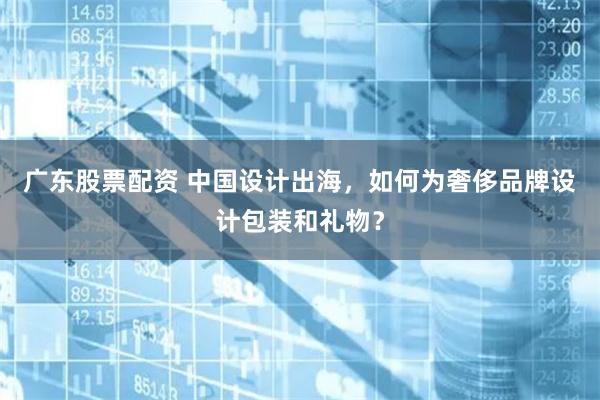 广东股票配资 中国设计出海，如何为奢侈品牌设计包装和礼物？