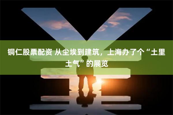 铜仁股票配资 从尘埃到建筑，上海办了个“土里土气”的展览