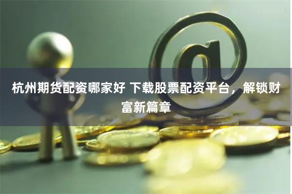 杭州期货配资哪家好 下载股票配资平台，解锁财富新篇章