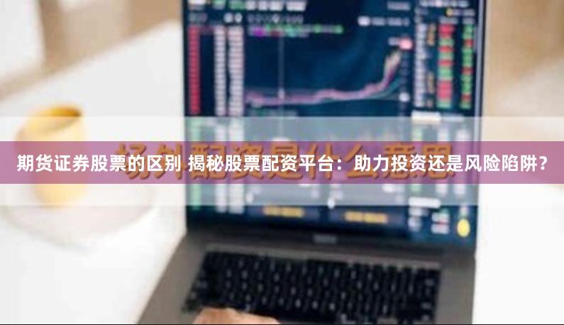 期货证券股票的区别 揭秘股票配资平台：助力投资还是风险陷阱？