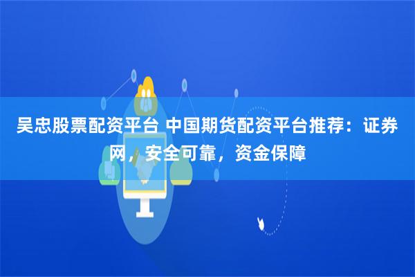 吴忠股票配资平台 中国期货配资平台推荐：证券网，安全可靠，资金保障
