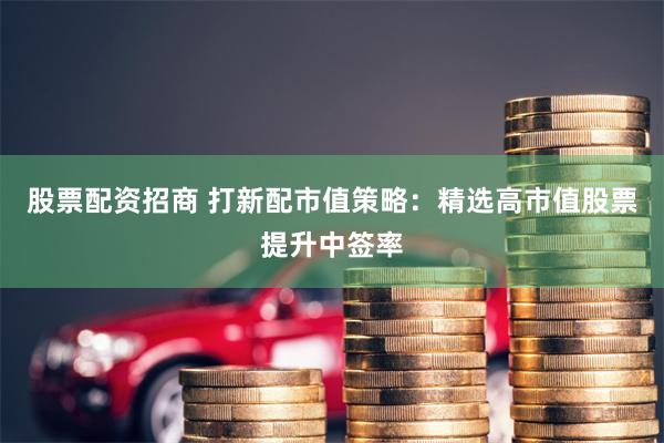 股票配资招商 打新配市值策略：精选高市值股票提升中签率